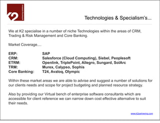 Technologies & Specialism’s...

We at K2 specialise in a number of niche Technologies within the areas of CRM,
Trading & Risk Management and Core Banking.

Market Coverage....

ERP:                  SAP
CRM:                  Salesforce (Cloud Computing), Siebel, Peoplesoft
ETRM:                 Openlink, TriplePoint, Allegro, Sungard, SolArc
TRM:                  Murex, Calypso, Sophis
Core Banking:         T24, Avaloq, Olympic

Within these market areas we are able to advise and suggest a number of solutions for
our clients needs and scope for project budgeting and planned resource strategy.

Also by providing our Virtual bench of enterprise software consultants which are
accessible for client reference we can narrow down cost effective alternative to suit
their needs.

                                                                           www.k2partnering.com
 