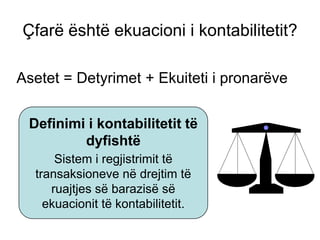Çfarë është ekuacioni i kontabilitetit?

Asetet = Detyrimet + Ekuiteti i pronarëve


 Definimi i kontabilitetit të
         dyfishtë
      Sistem i regjistrimit të
  transaksioneve në drejtim të
     ruajtjes së barazisë së
    ekuacionit të kontabilitetit.
 