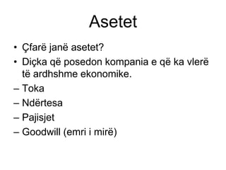 Asetet
• Çfarë janë asetet?
• Diçka që posedon kompania e që ka vlerë
  të ardhshme ekonomike.
– Toka
– Ndërtesa
– Pajisjet
– Goodwill (emri i mirë)
 