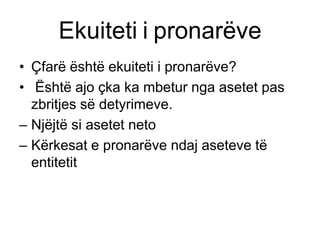 Ekuiteti i pronarëve
• Çfarë është ekuiteti i pronarëve?
• Është ajo çka ka mbetur nga asetet pas
  zbritjes së detyrimeve.
– Njëjtë si asetet neto
– Kërkesat e pronarëve ndaj aseteve të
  entitetit
 