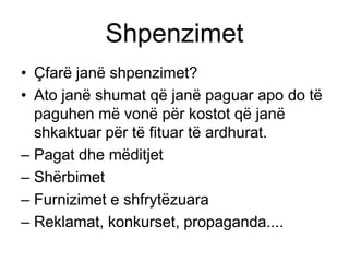 Shpenzimet
• Çfarë janë shpenzimet?
• Ato janë shumat që janë paguar apo do të
  paguhen më vonë për kostot që janë
  shkaktuar për të fituar të ardhurat.
– Pagat dhe mëditjet
– Shërbimet
– Furnizimet e shfrytëzuara
– Reklamat, konkurset, propaganda....
 