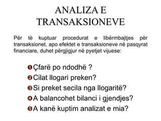ANALIZA E
         TRANSAKSIONEVE
Për të kuptuar procedurat e libërmbajtjes për
transaksionet, apo efektet e transaksioneve në pasqyrat
financiare, duhet përgjigjur në pyetjet vijuese:


      Çfarë po ndodhë ?
      Cilat llogari preken?
      Si preket secila nga llogaritë?
      A balancohet bilanci i gjendjes?
      A kanë kuptim analizat e mia?
 