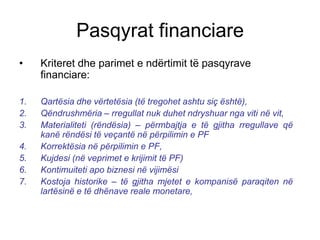 Pasqyrat financiare
•    Kriteret dhe parimet e ndërtimit të pasqyrave
     financiare:

1.   Qartësia dhe vërtetësia (të tregohet ashtu siç është),
2.   Qëndrushmëria – rregullat nuk duhet ndryshuar nga viti në vit,
3.   Materialiteti (rëndësia) – përmbajtja e të gjitha rregullave që
     kanë rëndësi të veçantë në përpilimin e PF
4.   Korrektësia në përpilimin e PF,
5.   Kujdesi (në veprimet e krijimit të PF)
6.   Kontimuiteti apo biznesi në vijimësi
7.   Kostoja historike – të gjitha mjetet e kompanisë paraqiten në
     lartësinë e të dhënave reale monetare,
 