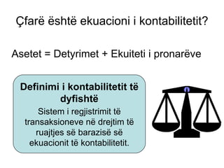 Çfarë është ekuacioni i kontabilitetit ? Asetet  =  Detyrimet  +  Ekuiteti i pronarëve Sistem i regjistrimit të transaksioneve në drejtim të ruajtjes së barazisë së ekuacionit të kontabilitetit . Definimi i kontabilitetit të dyfishtë 
