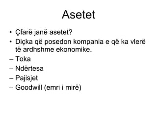 Asetet Çfarë janë asetet ? Diçka që posedon kompania e që ka vlerë të ardhshme ekonomike . Toka Ndërtesa Pajisjet G oodwill  (emri i mirë) 