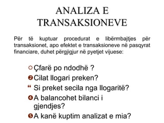 Çfarë po ndodhë  ? Cilat llogari preken? Si preket secila nga llogaritë? A balancohet bilanci  i  gjendjes? A kanë kuptim analizat e mia? ANALIZA E TRANSAKSIONEVE Për të kuptuar procedurat e libërmbajtjes për transaksionet, apo efektet e transaksioneve në pasqyrat financiare, duhet përgjigjur në pyetjet vijuese: 