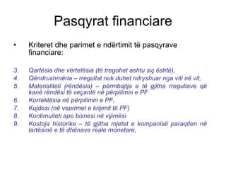 Kriteret dhe parimet e ndërtimit të pasqyrave financiare: Qartësia dhe vërtetësia (të tregohet ashtu siç është), Qëndrushmëria – rregullat nuk duhet ndryshuar nga viti në vit, Materialiteti (rëndësia) – përmbajtja e të gjitha rregullave që kanë rëndësi të veçantë në përpilimin e PF Korrektësia në përpilimin e PF, Kujdesi (në veprimet e krijimit të PF) Kontimuiteti apo biznesi në vijimësi Kostoja historike – të gjitha mjetet e kompanisë paraqiten në lartësinë e të dhënave reale monetare, Pasqyrat financiare 