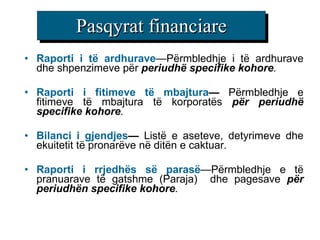 Pasqyrat f inancia re Raporti i të ardhurave — Përmbledhje i të ardhurave dhe shpenzimeve për  periudhë specifike kohore . Raporti i fitimeve të mbajtura —  Përmbledhje e fitimeve të mbajtura të korporatës   për periudhë specifike kohore . B i lanc i i gjendjes —   Listë e aseteve, detyrimeve dhe ekuitetit të pronarëve në ditën e caktuar . Raporti i rrjedhës së parasë — Përmbledhje e të pranuarave të gatshme ( Paraja )  dhe pagesave  për periudhën specifike kohore . 