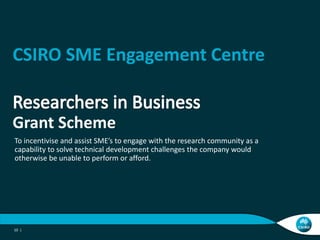 CSIRO SME Engagement Centre


Grant Scheme
To incentivise and assist SME’s to engage with the research community as a
capability to solve technical development challenges the company would
otherwise be unable to perform or afford.




10 |
 