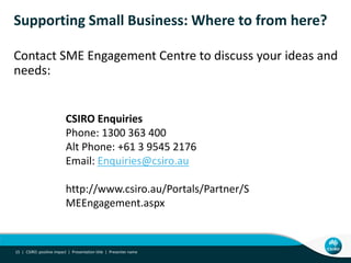 Supporting Small Business: Where to from here?

Contact SME Engagement Centre to discuss your ideas and
needs:


                          CSIRO Enquiries
                          Phone: 1300 363 400
                          Alt Phone: +61 3 9545 2176
                          Email: Enquiries@csiro.au

                          http://www.csiro.au/Portals/Partner/S
                          MEEngagement.aspx



15 | CSIRO: positive impact | Presentation title | Presenter name
 