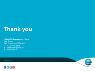 Thank you
CSIRO SME Engagement Centre
Cate Turner
SME Engagement Manager
t +61 2 9490 8464
e cate.turner@csiro.au
w www.csiro.au
 