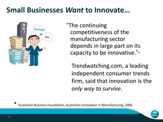 Small Businesses Want to Innovate…
                                        “The continuing
                                          competitiveness of the
                                          manufacturing sector
                                          depends in large part on its
                                          capacity to be innovative.”*

                                            Trendwatching.com, a leading
                                            independent consumer trends
                                            firm, said that innovation is the
                                            only way to survive.

      * Australian Business Foundation, Australian Innovation in Manufacturing, 2006
2 |
 