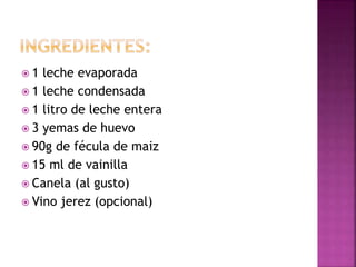  1 leche evaporada
1 leche condensada
1 litro de leche entera
3 yemas de huevo
90g de fécula de maiz
15 ml de vainilla
Canela (al gusto)
Vino jerez (opcional)