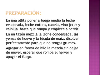 En una ollita poner a fuego medio la leche
evaporada, leche entera, canela, vino jerez y
vainilla hasta que rompa y empiece a hervir.
En un tazón mezcla la leche condensada, las
yemas de huevo y la fécula de maíz, disolver
perfectamente para que no tengas grumos.
Agregar en forma de hilo la mezcla sin dejar
de mover, esperar que rompa el hervor y
apagar el fuego.