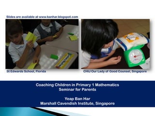 Slides are available at www.banhar.blogspot.com




St Edwards School, Florida                        CHIJ Our Lady of Good Counsel, Singapore



                   Coaching Children in Primary 1 Mathematics
                              Seminar for Parents

                                  Yeap Ban Har
                      Marshall Cavendish Institute, Singapore
 
