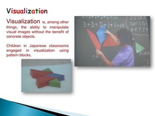 Visualization
Visualization       is, among other
things, the ability to manipulate
visual images without the benefit of
concrete objects.

Children in Japanese classrooms
engaged in visualization using
pattern blocks.
 