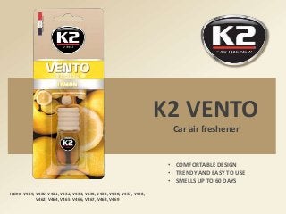 K2 VENTO
Car air freshener
Index: V449, V450, V451, V452, V453, V454, V455, V456, V457, V458,
V462, V464, V465, V466, V467, V468, V469
• COMFORTABLE DESIGN
• TRENDY AND EASY TO USE
• SMELLS UP TO 60 DAYS
 