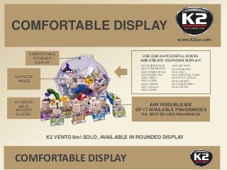 COMFORTABLE DISPLAY
K2 VENTO 8ml SOLO, AVAILABLE IN ROUNDED DISPLAY
64 PIECES
INSIDE
ANY POSSIBLE MIX
OF 17 AVAILABLE FRAG...