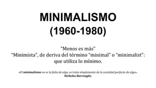 MINIMALISMO
(1960-1980)
“Menos es más”
“Minimista”, de deriva del término “minimal” o “minimalist”:
que utiliza lo mínimo.
«El minimalismo no es la falta de algo, se trata simplemente de la cantidad perfecta de algo».
Nicholas Burroughs.
 