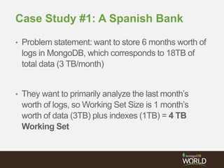 Case Study #1: A Spanish Bank
• Problem statement: want to store 6 months worth of
logs in MongoDB, which corresponds to 18TB of
total data (3 TB/month)
• They want to primarily analyze the last month’s
worth of logs, so Working Set Size is 1 month’s
worth of data (3TB) plus indexes (1TB) = 4 TB
Working Set
 
