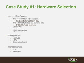 Case Study #1: Hardware Selection
• mongod Data Servers:
– RAID101TB*12(10active+2spare)
• Raid controller LSI-9271 BBU
– RAID1100GB*2forbootandjournalfiledata
• DC3500s RAID controller
– 128GBRAM
– 4CPU
– Gigabitnetworkcards
• Config Servers:
– 2GBRAM
– 4CPU
– Gigabitnetworkcards
• mongos Servers:
– 8CPU
– 10GBRAM
 