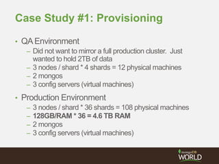 Case Study #1: Provisioning
• QAEnvironment
– Did not want to mirror a full production cluster. Just
wanted to hold 2TB of data
– 3 nodes / shard * 4 shards = 12 physical machines
– 2 mongos
– 3 config servers (virtual machines)
• Production Environment
– 3 nodes / shard * 36 shards = 108 physical machines
– 128GB/RAM * 36 = 4.6 TB RAM
– 2 mongos
– 3 config servers (virtual machines)
 
