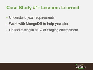 Case Study #1: Lessons Learned
• Understand your requirements
• Work with MongoDB to help you size
• Do real testing in a QAor Staging environment
 