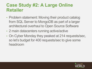 Case Study #2: A Large Online
Retailer
• Problem statement: Moving their product catalog
from SQL Server to MongoDB as part of a larger
architectural overhaul to Open Source Software
• 2 main datacenters running active/active
• On Cyber Monday they peaked at 214 requests/sec,
so let’s budget for 400 requests/sec to give some
headroom
 