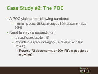 Case Study #2: The POC
• APOC yielded the following numbers:
– 4 million product SKUs, average JSON document size
30KB
• Need to service requests for:
– a specific product (by _id)
– Products in a specific category (i.e. “Desks” or “Hard
Drives”)
• Returns 72 documents, or 200 if it’s a google bot
crawling)
 