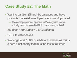 Case Study #2: The Math
• Want to partition (Shard) by category, and have
products that exist in multiple categories duplicated
– The average product appears in 2 categories, so we
actually need to store 8M SKU documents, not 4M
• 8M docs * 30KB/doc = 240GB of data
• 270 GB with indexes
• Working Set is 100% of all data + indexes as this is
a core functionality that must be fast at all times
 