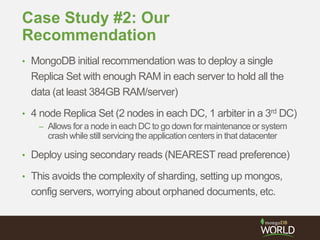 Case Study #2: Our
Recommendation
• MongoDB initial recommendation was to deploy a single
Replica Set with enough RAM in each server to hold all the
data (at least 384GB RAM/server)
• 4 node Replica Set (2 nodes in each DC, 1 arbiter in a 3rd DC)
– Allows for a node in each DC to go down for maintenance or system
crash while still servicing the application centers in that datacenter
• Deploy using secondary reads (NEAREST read preference)
• This avoids the complexity of sharding, setting up mongos,
config servers, worrying about orphaned documents, etc.
 