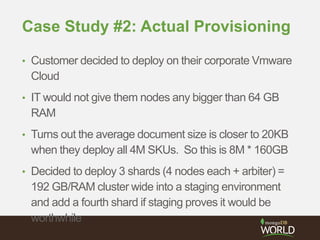Case Study #2: Actual Provisioning
• Customer decided to deploy on their corporate Vmware
Cloud
• IT would not give them nodes any bigger than 64 GB
RAM
• Turns out the average document size is closer to 20KB
when they deploy all 4M SKUs. So this is 8M * 160GB
• Decided to deploy 3 shards (4 nodes each + arbiter) =
192 GB/RAM cluster wide into a staging environment
and add a fourth shard if staging proves it would be
worthwhile
 