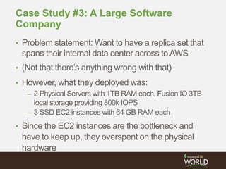 Case Study #3: A Large Software
Company
• Problem statement: Want to have a replica set that
spans their internal data center across toAWS
• (Not that there’s anything wrong with that)
• However, what they deployed was:
– 2 Physical Servers with 1TB RAM each, Fusion IO 3TB
local storage providing 800k IOPS
– 3 SSD EC2 instances with 64 GB RAM each
• Since the EC2 instances are the bottleneck and
have to keep up, they overspent on the physical
hardware
 