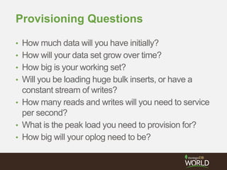 Provisioning Questions
• How much data will you have initially?
• How will your data set grow over time?
• How big is your working set?
• Will you be loading huge bulk inserts, or have a
constant stream of writes?
• How many reads and writes will you need to service
per second?
• What is the peak load you need to provision for?
• How big will your oplog need to be?
 