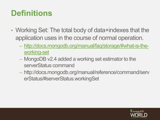 Definitions
• Working Set: The total body of data+indexes that the
application uses in the course of normal operation.
– http://docs.mongodb.org/manual/faq/storage/#what-is-the-
working-set
– MongoDB v2.4 added a working set estimator to the
serverStatus command
– http://docs.mongodb.org/manual/reference/command/serv
erStatus/#serverStatus.workingSet
 