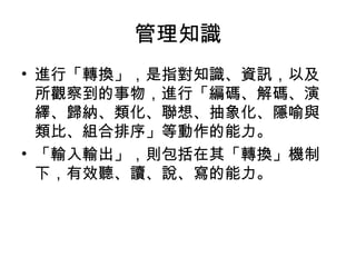 管理知識
• 進行「轉換」，是指對知識、資訊，以及
所觀察到的事物，進行「編碼、解碼、演
繹、歸納、類化、聯想、抽象化、隱喻與
類比、組合排序」等動作的能力。
• 「輸入輸出」，則包括在其「轉換」機制
下，有效聽、讀、說、寫的能力。
 