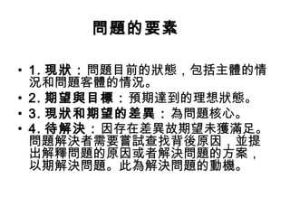 問題的要素
• 1. 現狀：問題目前的狀態，包括主體的情
況和問題客體的情況。
• 2. 期望與目標：預期達到的理想狀態。
• 3. 現狀和期望的差異：為問題核心。
• 4. 待解決：因存在差異故期望未獲滿足。
問題解決者需要嘗試查找背後原因，並提
出解釋問題的原因或者解決問題的方案，
以期解決問題。此為解決問題的動機。
 