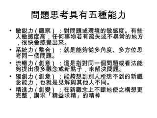 問題思考具有五種能力
• 敏銳力 ( 觀察 ) ：對問題或環境的敏感度。有些
人敏感度高，任何事物若有疏失或不尋常的地方
，很快會感覺出來。
• 系統力 ( 整合 ) ：就是能夠從多角度、多方位思
考同一個問題。
• 流暢力 ( 創意 ) ：這是指對同一個問題或看法能
夠提出很多觀念或新點子，來解決問題。
• 獨創力 ( 創意 ) ：能夠想到別人所想不到的新觀
念能力，也就是見解與其他人不同。
• 精進力 ( 創變 ) ：在新觀念上不斷地使之構想更
完整，講求「精益求精」的精神
 