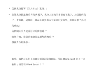 • 美國太空總署（ＮＡＳＡ）案例  :
• 在外太空低 無重力的 況下，太空人用的墨水筆寫不出字，於是他們花溫 狀
了一大筆錢，研發出一種在低 無重力下能寫出字的筆，當時是很了不起溫
的成就！
而俄國太空人就沒這樣的問題 ？嗎
當然有嘛， 猜猜他們是怎麼解決的 ？您 呢
俄國人改用鉛筆‧‧‧
有時，我們在工作上也會有類似這樣的盲點，所以 Work Hard 並不一定
有用；而是要 Work Smart ！？
 