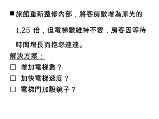 旅館重新整修內部，將客房數增為原先的
1.25 倍，但電梯數維持不變，房客因等待
時間增長而抱怨連連。
解決方案：
 增加電梯數？
 加快電梯速度？
 電梯門加設鏡子？
 