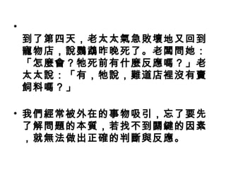 •
到了第四天，老太太氣急敗壞地又回到
寵物店，說鸚鵡昨晚死了。老闆問她：
「怎麼會？牠死前有什麼反應嗎？」老
太太說：「有，牠說，難道店裡沒有賣
飼料嗎？」
• 我們經常被外在的事物吸引，忘了要先
了解問題的本質，若找不到關鍵的因素
，就無法做出正確的判斷與反應。
 
