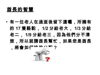 酋長的智慧酋長的智慧
• 有一位老人在過逝後留下遺囑，所擁有
的 17 隻駱駝， 1/2 分給老大， 1/3 分給
老二， 1/9 分給老三，因為他們分不清
楚，所以就請酋長幫忙，如果您是酋長
，將會如何協助分配？
 