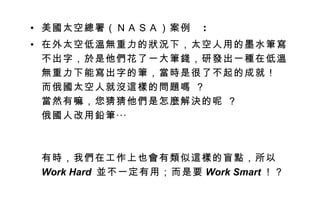 美國太空總署（ＮＡＳＡ）案例   : 在外太空低溫無重力的狀況下，太空人用的墨水筆寫不出字，於是他們花了一大筆錢，研發出一種在低溫無重力下能寫出字的筆，當時是很了不起的成就！  而俄國太空人就沒這樣的問題嗎 ？  當然有嘛，您猜猜他們是怎麼解決的呢 ？  俄國人改用鉛筆‧‧‧  有時，我們在工作上也會有類似這樣的盲點，所以 Work Hard  並不一定有用；而是要 Work Smart ！？ 
