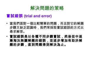 解決問題的策略 嘗試錯誤 (trial and error) 當我們面對一個比較簡單的問題，而且對它的解題步驟又缺乏認識時，我們常採取嘗試錯誤的方式以尋求解答。 嘗試錯誤是以各種不同步驟嘗試，然後從中逐漸淘汰無關解題的錯誤，並逐步增加有助於解題的步驟，直到問題得到解決為止。 