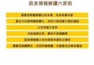 要看到問題與變化的本質，而非枝葉末節 要全方位看問題與變化，而非片面或單方面的資訊 力求見樹又見林 勿短視與近利，應有中長期願景 訊息情報應力求內容與來源的正確性 應會同相關單位，共同討論解讀，交換意見及集思廣益 訊息情報解讀六原則 