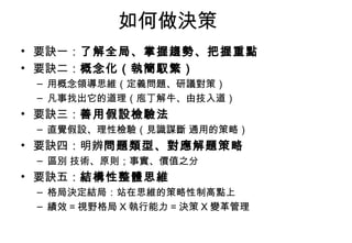 如何做決策 要訣一： 了解全局、掌握趨勢、把握重點 要訣二： 概念化（執簡馭繁） 用概念領導思維（定義問題、研議對策） 凡事找出它的道理（庖丁解牛、由技入道） 要訣三： 善用假設檢驗法 直覺假設、理性檢驗（見識謀斷 通用的策略） 要訣四：明辨 問題類型、對應解題策略 區別 技術、原則；事實、價值之分 要訣五： 結構性整體思維 格局決定結局：站在思維的策略性制高點上 績效 = 視野格局 X 執行能力 = 決策 X 變革管理 