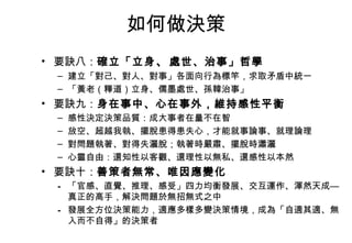 如何做決策 要訣八： 確立「立身 、 處世、治事」哲學 建立「對己、對人、對事」各面向行為標竿，求取矛盾中統一 「黃老（釋道）立身、儒墨處世、孫韓治事」 要訣九： 身在事中、心在事外，維持感性平衡 感性決定決策品質：成大事者在量不在智 放空、超越我執、擺脫患得患失心，才能就事論事、就理論理 對問題執著、對得失灑脫；執著時嚴肅、擺脫時瀟灑 心靈自由：還知性以客觀、還理性以無私、還感性以本然 要訣十： 善策者無常、唯因應變化 「官感、直覺、推理、感受」四力均衡發展、交互運作、渾然天成—真正的高手，解決問題於無招無式之中 發展全方位決策能力，適應多樣多變決策情境，成為「自適其適、無入而不自得」的決策者 