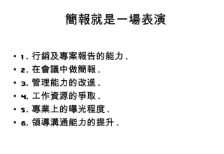 簡報就是一場表演 1. 行銷及專案報告的能力 . 2. 在會議中做簡報 . 3. 管理能力的改進 . 4. 工作資源的爭取 . 5. 專業上的曝光程度 . 6. 領導溝通能力的提升 . 
