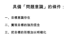 具備「問題意識」的條件： 一、目標意識存在 二、實現目標的強烈信念 三、把目標的形態加以明確化 