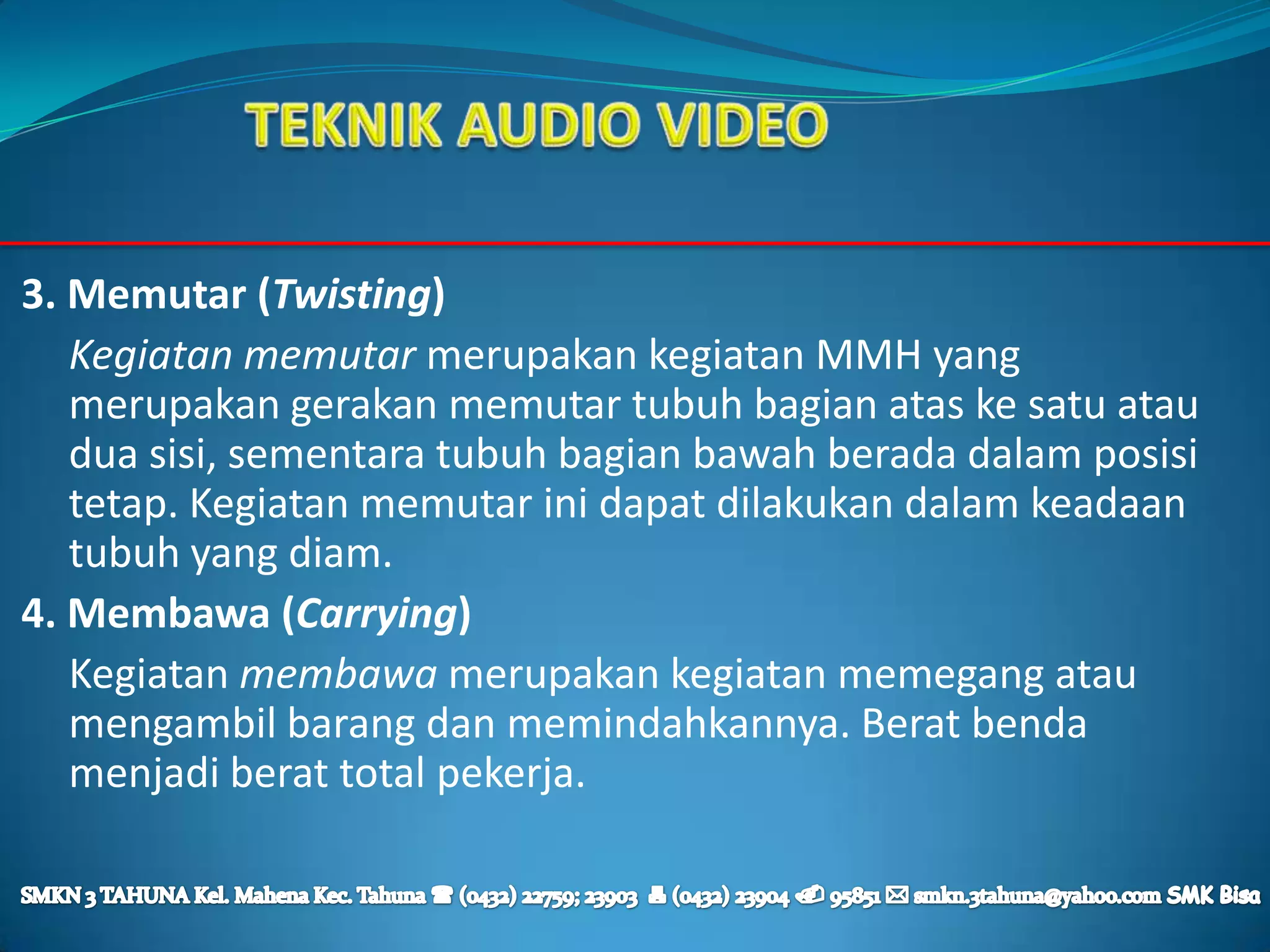 3. Memutar (Twisting)
   Kegiatan memutar merupakan kegiatan MMH yang
   merupakan gerakan memutar tubuh bagian atas ke satu atau
   dua sisi, sementara tubuh bagian bawah berada dalam posisi
   tetap. Kegiatan memutar ini dapat dilakukan dalam keadaan
   tubuh yang diam.
4. Membawa (Carrying)
   Kegiatan membawa merupakan kegiatan memegang atau
   mengambil barang dan memindahkannya. Berat benda
   menjadi berat total pekerja.
 